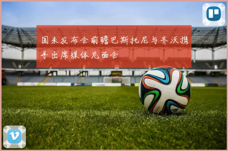 国米发布会前瞻巴斯托尼与齐沃携手出席媒体见面会