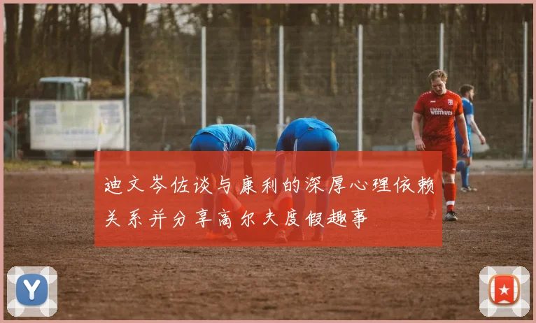 迪文岑佐谈与康利的深厚心理依赖关系并分享高尔夫度假趣事
