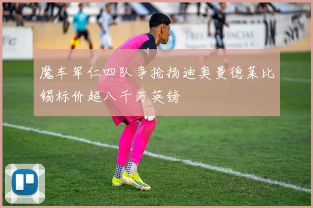 魔车军仁四队争抢扬迪奥曼德莱比锡标价超八千万英镑