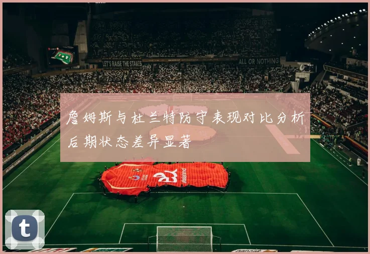 詹姆斯与杜兰特防守表现对比分析后期状态差异显著