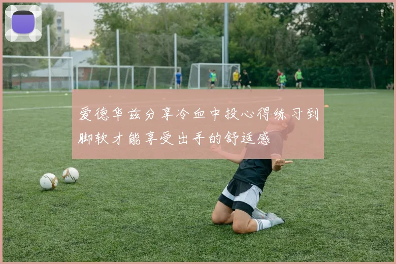 爱德华兹分享冷血中投心得练习到脚软才能享受出手的舒适感