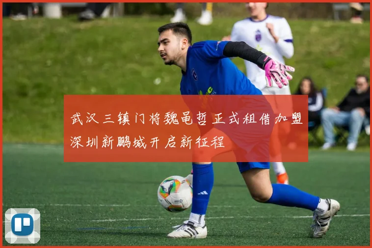 武汉三镇门将魏黾哲正式租借加盟深圳新鹏城开启新征程