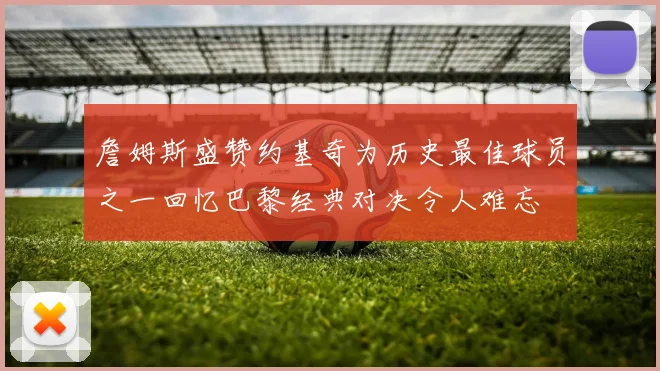 詹姆斯盛赞约基奇为历史最佳球员之一回忆巴黎经典对决令人难忘