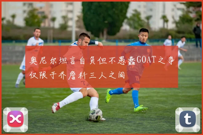 奥尼尔坦言自负但不愚蠢GOAT之争仅限于乔詹科三人之间