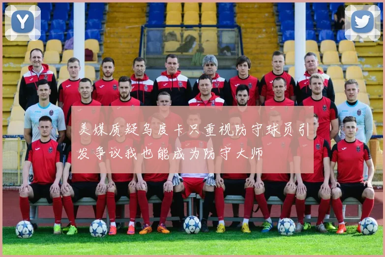 美媒质疑乌度卡只重视防守球员引发争议我也能成为防守大师