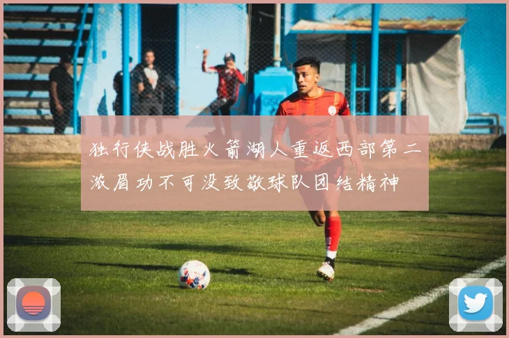 独行侠战胜火箭湖人重返西部第二浓眉功不可没致敬球队团结精神