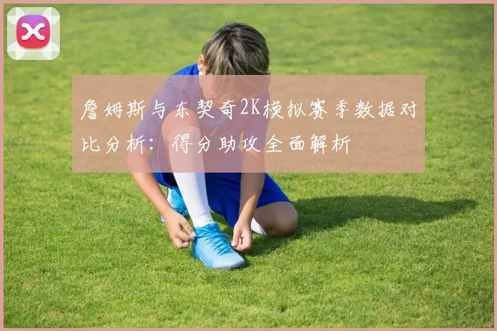 詹姆斯与东契奇2K模拟赛季数据对比分析：得分助攻全面解析