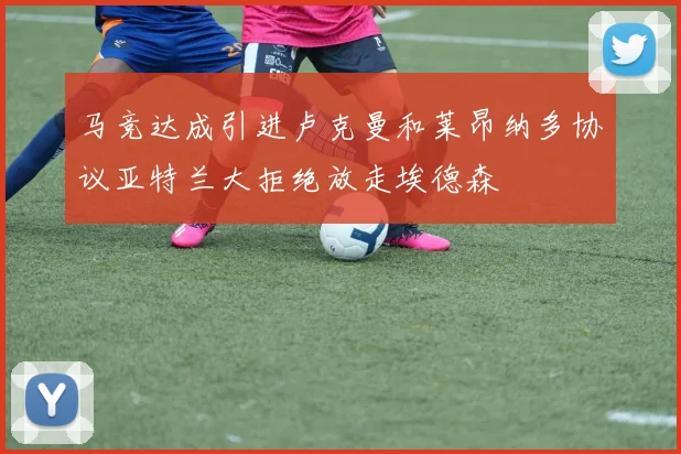 马竞达成引进卢克曼和莱昂纳多协议亚特兰大拒绝放走埃德森