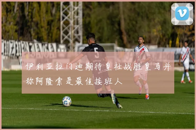 伊利亚拉门迪期待皇社战胜皇马并称阿隆索是最佳接班人