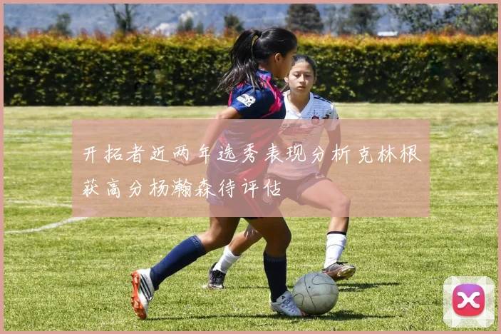 开拓者近两年选秀表现分析克林根获高分杨瀚森待评估
