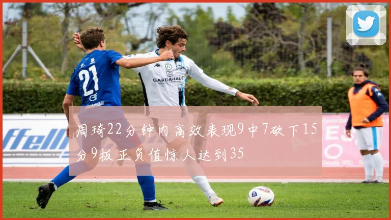 周琦22分钟内高效表现9中7砍下15分9板正负值惊人达到35