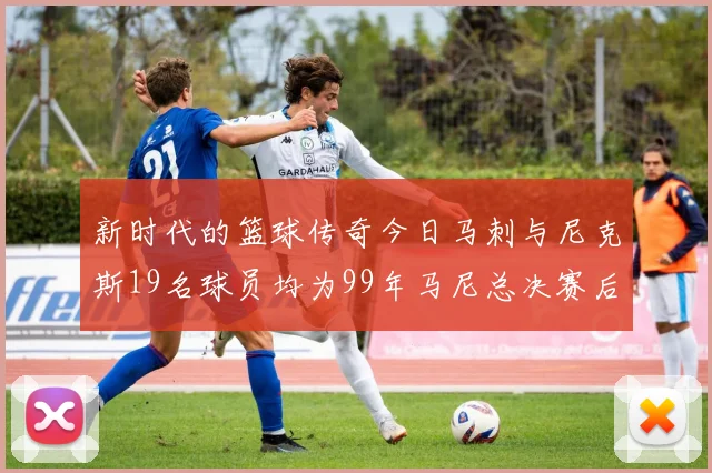 新时代的篮球传奇今日马刺与尼克斯19名球员均为99年马尼总决赛后出生